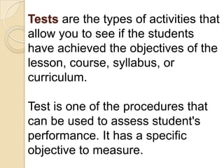 Tests are the types of activities that
allow you to see if the students
have achieved the objectives of the
lesson, course, syllabus, or
curriculum.

Test is one of the procedures that
can be used to assess student's
performance. It has a specific
objective to measure.
 