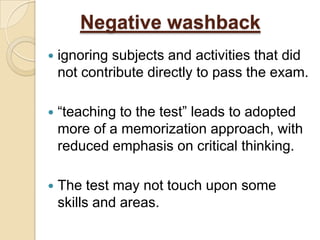 Negative washback
   ignoring subjects and activities that did
    not contribute directly to pass the exam.

   “teaching to the test” leads to adopted
    more of a memorization approach, with
    reduced emphasis on critical thinking.

   The test may not touch upon some
    skills and areas.
 