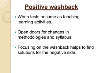 Positive washback
   When tests become as teaching-
    learning activities.

   Open doors for changes in
    methodologies and syllabus.

   Focusing on the washback helps to find
    solutions for the negative side.
 