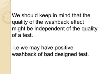 We should keep in mind that the
quality of the washback effect
might be independent of the quality
of a test.

i.e we may have positive
washback of bad designed test.
 