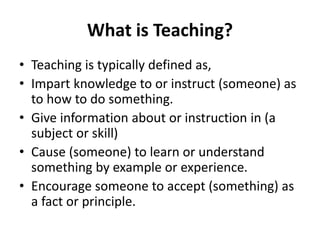What is Teaching?
• Teaching is typically defined as,
• Impart knowledge to or instruct (someone) as
to how to do something.
• Give information about or instruction in (a
subject or skill)
• Cause (someone) to learn or understand
something by example or experience.
• Encourage someone to accept (something) as
a fact or principle.
 