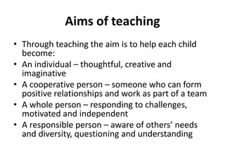 Aims of teaching
• Through teaching the aim is to help each child
become:
• An individual – thoughtful, creative and
imaginative
• A cooperative person – someone who can form
positive relationships and work as part of a team
• A whole person – responding to challenges,
motivated and independent
• A responsible person – aware of others’ needs
and diversity, questioning and understanding
 