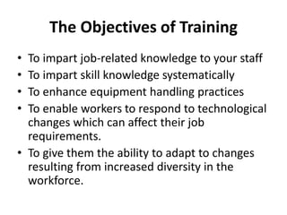 The Objectives of Training
• To impart job-related knowledge to your staff
• To impart skill knowledge systematically
• To enhance equipment handling practices
• To enable workers to respond to technological
changes which can affect their job
requirements.
• To give them the ability to adapt to changes
resulting from increased diversity in the
workforce.
 