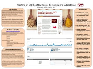 Teaching an Old Blog New Tricks: Rethinking the Subject Blog
                                                                                                           Rebecca K. Miller, Virginia Tech
                                   Background                                                                                                           A Few Tricks
 In May 2010, I became the College Librarian for the Department of Human Nutrition, Foods and
 Exercise (HNFE). The previous College Librarian for HNFE had set high standards, and had been
 very involved in research and instruction. Looking for new ways to meet this high level of service to
 the department, I continued to work closely with HNFE faculty members on instruction, research,
 and collection management projects, but sought out new ways to support this community. These                                                 •   Use RSS feeds for dynamic
 new ideas included office hours in their building (Wallace Hall) on campus, and starting a blog
 geared toward research and resources specifically for this department.                                                                           content; add the blog’s RSS
 Why a blog? I wanted to create something new, that would be flexible, and potentially serve                                                      feed to your subject guide!
 multiple purposes. I wanted to do it well, so I created guidelines for myself. First and foremost, I
 developed a mission statement that would dovetail with HNFE’s departmental mission and guide
 the blog’s content:
                                                                                                                                              •   Come up with a list of
 Frequent and timely dispatches from Virginia Tech’s Newman Library for members of the Human
 Nutrition, Foods and Exercise Department, supporting the mission delivering, translating, and                                                    categories (tags) that can
 disseminating health-related advances in the nutrition, food, and exercise sciences.
                                                                                                                                                  ensure you always have
 Other guidelines that I developed for the blog include: ensuring that the blog is well-designed and
 aesthetically pleasing; publishing between 2 and 4 posts a week to keep the blog fresh; developing                                               content to blog about, and help
 a set of regular features in order to guide the content of the blog; using RSS feeds to pull in
 authoritative information from nutrition, food and exercise related journals, websites, and blogs;                                               readers know what to expect
 publicizing the blog; gathering statistics through Google Analytics.

 Since the blog’s inception in July 2010, I have worked within these guidelines and my mission with
 some surprising and gratifying results!                                                                                                      •   Link back to your library, and
                                                                                                                                                  university, as often as possible

                        Features & Specifics                                                                                                  •   Consider using guest
                    http://hnfelibrarian.blogspot.com
                                                                                                                                                  contributors to help maintain a
                                                                                                                                                  variety of content
Available blogging platforms include WordPress, Blogger, Tumblr, and Posterous. I chose Blogger
because I was already familiar with it and knew that Google Analytics would work seamlessly with it.

I brainstormed categories of content that I would feature on the blog:                                                                        •   Use the blog as a tool for
                    • Frequently Asked Reference Questions
                    • Culinary History Highlight (from our collections)                                                                           teaching about Web 2.0 tools,
                    • New Books
                    • Embedded Tutorials                                                                                                          evaluating information
                    • Library News
                    • Library Issues                                                                                                              resources, and communicating
                    • Technology Reviews
                                                                                                                                                  with social media tools
I selected the following features to add to the blog:
                      • Individual pages for information about me, library resources, and guest
                          contributors
                      • A blogroll where I could pull in relevant RSS feeds                                                                   •   Treat the blog as a resource for
                      • A search box so readers could search content
                      • Prominent placement of the “categories” or “tags” list so that readers could                                              helping the rest of the campus
                          easily see the type of content
                      • Links to recent popular posts                                                                                             community understand library
                      • An list of archived posts
                      • An embedded Google Form that would allow anonymous feedback from                                                          issues
                          readers


                                                                                                                                              •   Post answers to frequently
                Outcomes & Assessments                                                                                                            asked questions in order to
 Clearly, one of the major points of assessment for this blog has been Google Analytics. Installing
 Google Analytics was as simple as copying and pasting the Google Analytics tracking code, and this                                               have a handy link available
 tool yielded immediate feedback about the blog and its success.
                                                                                                                                                  when that question comes up
 However, the information available through Google Analytics—unique visitors, page views, traffic
 sources, browsers used, time spent on site, most popular posts—was not the only information that I                                               again!
 used to consider the blog’s impact on the HNFE community.

 In February 2011, I was able to use the blog as an instructional tool when I worked an HNFE class
 entitled Communicating with Food. Particularly, I used the Information Literacy Standards for                                                •   Use the blog as a platform for
 Science and Engineering/Technology to highlight two standards that could be addressed through a
 blog: Standard Three and Standard Five. These two standards focus on students understanding the                                                  publishing quick tutorials (with
 importance of using technology tools to (1) stay up to date with professional and scholarly advances,
 and (2) appropriately and effectively communicate with a wide variety of people.                                                                 Jing, Screenr, or Captivate)
 Through my instruction and the assignment that I developed to go along with it, students had the                                                 showing readers how to use
 opportunity to learn about both accessing and disseminating information through social media
 outlets. Specifically, students had the opportunity to write a post for my blog that would be                                                    databases, citation managers,
 published as part of the American Dietetic Association’s National Nutrition Month blogging festival.
 These posts are still available under the tags: guest contributors and national nutrition month. Both                                            or anything else!
 the students’ performance on the project and the anecdotal evidence gathered indicated that using a
 blog as an instructional tool was highly effective and assisted the instructor in helping students gain
 critical information literacy skills that they will need in order to be successful in their future
 professional endeavors.                                                                                                                      •   Track the blog through Google
                                                                                                                                                  Analytics
 