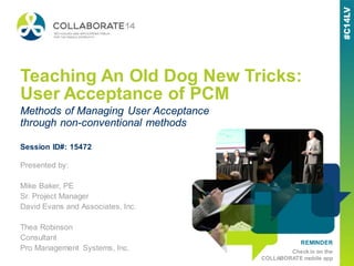 REMINDER
Check in on the
COLLABORATE mobile app
Teaching An Old Dog New Tricks:
User Acceptance of PCM
Presented by:
Mike Baker, PE
Sr. Project Manager
David Evans and Associates, Inc.
Thea Robinson
Consultant
Pro Management Systems, Inc.
Methods of Managing User Acceptance
through non-conventional methods
Session ID#: 15472
 