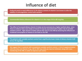 Influence of diet
Profound week-to-week differences in the dietary content of vitamin K are known to alter the
stability of anticoagulation control with warfarin
recommended dietary allowance for vitamin K is in the range of 65 to 80 mcg/day
The effect of increased dietary vitamin K intake can be overcome by a higher warfarin dose . since
there is evidence that a low intake of vitamin K may be associated with a higher risk of unstable
warfarin control , high vitamin K intake reduces the risk of a low INR by lessening the influence of
incidental consumption of vitamin K-rich food on the INR
The patients with unstable warfarin control had a significantly lower intake of dietary vitamin K (29
versus 76 mcg/day).
We suggest that, in patients with unexplained unstable warfarin control, a trial of supplementation
with low-dose oral vitamin K (eg, 100 to 200 mcg orally per day) be instituted, along with close
monitoring of the INR, in order to improve such contro
 