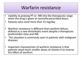 Warfarin resistance
• inability to prolong PT or INR into the therapeutic range
when the drug is given at normally prescribed doses.
• Patients who need more than 15 mg/day
• Warfarin resistance is different than warfarin failure,
defined as a new thrombotic event despite a therapeutic
prothrombin time and INR.
• This situation is commonly seen in patients with malignant
diseases
• important characteristic of warfarin resistance is that
patients need much smaller doses of vitamin K to reverse
the effect of warfarin
 