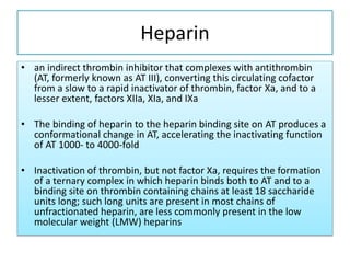 Heparin
• an indirect thrombin inhibitor that complexes with antithrombin
(AT, formerly known as AT III), converting this circulating cofactor
from a slow to a rapid inactivator of thrombin, factor Xa, and to a
lesser extent, factors XIIa, XIa, and IXa
• The binding of heparin to the heparin binding site on AT produces a
conformational change in AT, accelerating the inactivating function
of AT 1000- to 4000-fold
• Inactivation of thrombin, but not factor Xa, requires the formation
of a ternary complex in which heparin binds both to AT and to a
binding site on thrombin containing chains at least 18 saccharide
units long; such long units are present in most chains of
unfractionated heparin, are less commonly present in the low
molecular weight (LMW) heparins
 