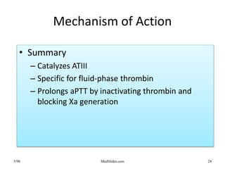 5/98 MedSlides.com 24
Mechanism of Action
• Summary
– Catalyzes ATIII
– Specific for fluid-phase thrombin
– Prolongs aPTT by inactivating thrombin and
blocking Xa generation
 