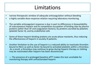 Limitations
• narrow therapeutic window of adequate anticoagulation without bleeding
• a highly variable dose-response relation requiring laboratory monitoring.
• The variable anticoagulant response is due in part to differences in bioavailability
of subcutaneous heparin and to competitive occupation of binding sites by plasma
proteins (other than AT and coagulation factors), by proteins secreted by platelets
(platelet factor 4), and by endothelial cells
• Some of these heparin-binding proteins are acute phase reactants, thus reducing
the effectiveness of heparin in acutely ill patients.
• Another limitation to the use of heparin is a reduced ability to inactivate thrombin
bound to fibrin as well as factor Xa bound to activated platelets within a thrombus
.As a result, a thrombus may continue to grow during heparin therapy or clotting
may be reactivated after heparin has been discontinued.
• — The presence of a prolonged baseline aPTT makes this test unreliable for
monitoring therapy with unfractionated heparin
 