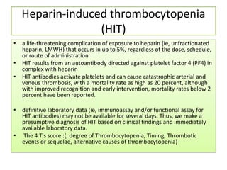 Heparin-induced thrombocytopenia
(HIT)
• a life-threatening complication of exposure to heparin (ie, unfractionated
heparin, LMWH) that occurs in up to 5%, regardless of the dose, schedule,
or route of administration
• HIT results from an autoantibody directed against platelet factor 4 (PF4) in
complex with heparin
• HIT antibodies activate platelets and can cause catastrophic arterial and
venous thrombosis, with a mortality rate as high as 20 percent, although
with improved recognition and early intervention, mortality rates below 2
percent have been reported.
• definitive laboratory data (ie, immunoassay and/or functional assay for
HIT antibodies) may not be available for several days. Thus, we make a
presumptive diagnosis of HIT based on clinical findings and immediately
available laboratory data.
• The 4 T's score :(, degree of Thrombocytopenia, Timing, Thrombotic
events or sequelae, alternative causes of thrombocytopenia)
 