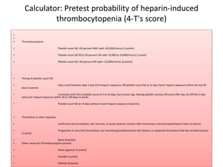 Calculator: Pretest probability of heparin-induced
thrombocytopenia (4-T's score)
•
•
• Thrombocytopenia
• Platelet count fall >50 percent AND nadir ≥20,000/microL (2 points)
• Platelet count fall 30 to 50 percent OR nadir 10,000 to 19,000/microL (1 point)
• Platelet count fall <30 percent OR nadir <10,000/microL (0 points)
• Timing of platelet count fall
• Clear onset between days 5 and 10 of heparin exposure, OR platelet count fall at ≤1 day if prior heparin exposure within the last 30
days (2 points)
• Consistent with fall in platelet count at 5 to 10 days, but unclear (eg, missing platelet counts), OR onset after day 10, OR fall ≤1 day
with prior heparin exposure within 30 to 100 days (1 point)
• Platelet count fall at <4 days without recent heparin exposure (0 points)
• Thrombosis or other sequelae
• Confirmed new thrombosis, skin necrosis, or acute systemic reaction after intravenous unfractionated heparin bolus (2 points)
• Progressive or recurrent thrombosis, non-necrotizing (erythematous) skin lesions, or suspected thrombosis that has not been proven
(1 point)
• None (0 points)
• Other causes for thrombocytopenia present
• None apparent (2 points)
• Possible (1 point)
• Definite (0 points)
 