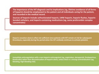 The importance of the HIT diagnosis and its implications (eg, lifetime avoidance of all forms
of heparin) should be emphasized to the patient and all individuals caring for the patient,
and recorded in the medical record.
Sources of heparin include unfractionated heparin, LMW heparin, heparin flushes, heparin-
bonded catheters, and heparin-containing medications (eg, some prothrombin complex
concentrates)
Heparin cessation alone is often not sufficient since patients with HIT remain at risk for subsequent
thrombosis, especially during the period when the HIT antibody continues to activate platelets
immediate anticoagulation with a non-heparin anticoagulant (eg, argatroban, danaparoid, fondaparinux,
bivalirudin) rather than discontinuation of heparin alone, unless there is a strong contraindication (eg,
bleeding, high bleeding risk).
 