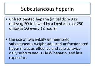 Subcutaneous heparin
• unfractionated heparin (initial dose 333
units/kg SQ followed by a fixed dose of 250
units/kg SQ every 12 hours)
• the use of twice-daily unmonitored
subcutaneous weight-adjusted unfractionated
heparin was as effective and safe as twice-
daily subcutaneous LMW heparin, and less
expensive.
 