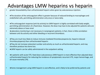 Advantages LMW heparins vs heparin
• greater bioavailability than unfractionated heparin when given by subcutaneous injection.
• ●The duration of the anticoagulant effect is greater because of reduced binding to macrophages and
endothelial cells, permitting administration only once or twice daily.
• ●The anticoagulant response (anti-Xa activity) to LMW heparin is highly correlated with body weight,
permitting administration of a fixed dose. However, the dose may have to be adjusted for patients who are
extremely obese or have renal
• ●Laboratory monitoring is not necessary in nonpregnant patients; in fact, there is little correlation
between anti-Xa activity and either bleeding or recurrent thrombosis.
• ●They are much less likely to induce immune-mediated thrombocytopenia (ie, heparin-induced
thrombocytopenia) than unfractionated heparin:
• ●They do not increase osteoclast number and activity as much as unfractionated heparin, and may
therefore produce less bone loss.
• ●LMW heparin can be safely administered in the outpatient setting
• ●In patients with acute VTE, fixed-dose subcutaneous LMW heparin is more effective than adjusted-dose
unfractionated heparin for reducing the incidence of symptomatic recurrent VTE, major hemorrhage, and
all-cause mortality [79].
• ●Home management using LMW heparin is cost effective, and is likely to be preferred by patients and
 