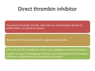 Direct thrombin inhibitor
They bind to thrombin directly, rather than by enhancing the activity of
antithrombin, as is done by heparin.
Parenteral DTIs include bivalirudin ,argatroban ,desirudin
•The only oral DTI available for clinical use is dabigatran etexilate (Pradaxa);
another oral agent, ximelagatran (Exanta), was withdrawn from the market in
2006 due to hepatotoxicity and cardiovascular events
 