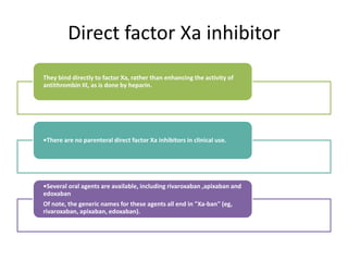 Direct factor Xa inhibitor
They bind directly to factor Xa, rather than enhancing the activity of
antithrombin III, as is done by heparin.
•There are no parenteral direct factor Xa inhibitors in clinical use.
•Several oral agents are available, including rivaroxaban ,apixaban and
edoxaban
Of note, the generic names for these agents all end in "Xa-ban" (eg,
rivaroxaban, apixaban, edoxaban).
 