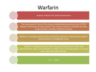 Warfarin
racemic mixture of S and R enantiomers
The more potent S form of the drug is metabolized primarily by the CYP2C9
hepatic microsomal enzyme system. This enzyme system is inducible by many
drugs and has a number of genetic variants
Warfarin is strongly protein-bound, primarily to albumin; only the non-protein-
bound fraction is biologically active
Warfarin is rapidly absorbed from the gastrointestinal tract after oral
administration, with a bioavailability of 100%, and its peak absorption is usually
seen within 60 to 90 minutes.
T ½ ….. 44 hr
 