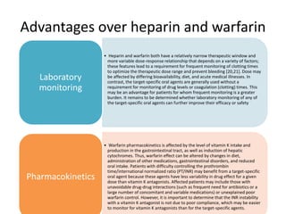 Advantages over heparin and warfarin
• Heparin and warfarin both have a relatively narrow therapeutic window and
more variable dose-response relationship that depends on a variety of factors;
these features lead to a requirement for frequent monitoring of clotting times
to optimize the therapeutic dose range and prevent bleeding [20,21]. Dose may
be affected by differing bioavailability, diet, and acute medical illnesses. In
contrast, the target-specific oral agents are generally used without a
requirement for monitoring of drug levels or coagulation (clotting) times. This
may be an advantage for patients for whom frequent monitoring is a greater
burden. It remains to be determined whether laboratory monitoring of any of
the target-specific oral agents can further improve their efficacy or safety
Laboratory
monitoring
• Warfarin pharmacokinetics is affected by the level of vitamin K intake and
production in the gastrointestinal tract, as well as induction of hepatic
cytochromes. Thus, warfarin effect can be altered by changes in diet,
administration of other medications, gastrointestinal disorders, and reduced
oral intake. Patients with difficulty controlling the prothrombin
time/international normalized ratio (PT/INR) may benefit from a target-specific
oral agent because these agents have less variability in drug effect for a given
dose than vitamin K antagonists. Affected patients may include those with
unavoidable drug-drug interactions (such as frequent need for antibiotics or a
large number of concomitant and variable medications) or unexplained poor
warfarin control. However, it is important to determine that the INR instability
with a vitamin K antagonist is not due to poor compliance, which may be easier
to monitor for vitamin K antagonists than for the target-specific agents.
Pharmacokinetics
 