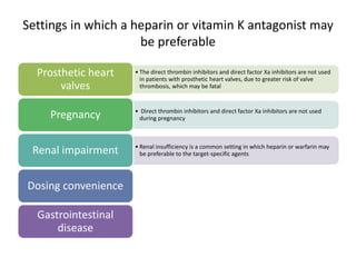Settings in which a heparin or vitamin K antagonist may
be preferable
• The direct thrombin inhibitors and direct factor Xa inhibitors are not used
in patients with prosthetic heart valves, due to greater risk of valve
thrombosis, which may be fatal
Prosthetic heart
valves
• Direct thrombin inhibitors and direct factor Xa inhibitors are not used
during pregnancyPregnancy
• Renal insufficiency is a common setting in which heparin or warfarin may
be preferable to the target-specific agentsRenal impairment
Dosing convenience
Gastrointestinal
disease
 