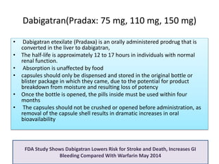 Dabigatran(Pradax: 75 mg, 110 mg, 150 mg)
• Dabigatran etexilate (Pradaxa) is an orally administered prodrug that is
converted in the liver to dabigatran,
• The half-life is approximately 12 to 17 hours in individuals with normal
renal function.
• Absorption is unaffected by food
• capsules should only be dispensed and stored in the original bottle or
blister package in which they came, due to the potential for product
breakdown from moisture and resulting loss of potency
• Once the bottle is opened, the pills inside must be used within four
months
• The capsules should not be crushed or opened before administration, as
removal of the capsule shell results in dramatic increases in oral
bioavailability
FDA Study Shows Dabigatran Lowers Risk for Stroke and Death, Increases GI
Bleeding Compared With Warfarin May 2014
 