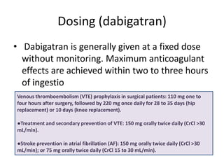 Dosing (dabigatran)
• Dabigatran is generally given at a fixed dose
without monitoring. Maximum anticoagulant
effects are achieved within two to three hours
of ingestio
Venous thromboembolism (VTE) prophylaxis in surgical patients: 110 mg one to
four hours after surgery, followed by 220 mg once daily for 28 to 35 days (hip
replacement) or 10 days (knee replacement).
●Treatment and secondary prevention of VTE: 150 mg orally twice daily (CrCl >30
mL/min).
●Stroke prevention in atrial fibrillation (AF): 150 mg orally twice daily (CrCl >30
mL/min); or 75 mg orally twice daily (CrCl 15 to 30 mL/min).
 