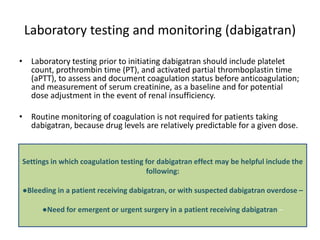 Laboratory testing and monitoring (dabigatran)
• Laboratory testing prior to initiating dabigatran should include platelet
count, prothrombin time (PT), and activated partial thromboplastin time
(aPTT), to assess and document coagulation status before anticoagulation;
and measurement of serum creatinine, as a baseline and for potential
dose adjustment in the event of renal insufficiency.
• Routine monitoring of coagulation is not required for patients taking
dabigatran, because drug levels are relatively predictable for a given dose.
Settings in which coagulation testing for dabigatran effect may be helpful include the
following:
●Bleeding in a patient receiving dabigatran, or with suspected dabigatran overdose –
●Need for emergent or urgent surgery in a patient receiving dabigatran –
 