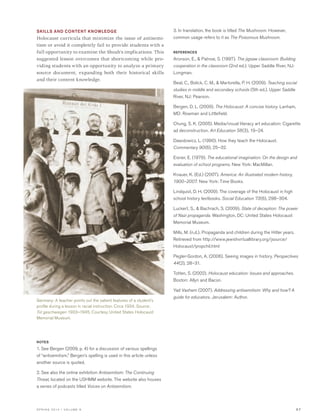 S P R I N G 2 0 1 4 • V O L U M E 6 5 7
SKILLS AND CONTENT KNOWLEDGE
Holocaust curricula that minimize the issue of antisemi-
tism or avoid it completely fail to provide students with a
full opportunity to examine the Shoah’s implications. This
suggested lesson overcomes that shortcoming while pro-
viding students with an opportunity to analyze a primary
source document, expanding both their historical skills
and their content knowledge.
NOTES
1. See Bergen (2009, p. 4) for a discussion of various spellings
of “antisemitism.” Bergen’s spelling is used in this article unless
another source is quoted.
2. See also the online exhibition Antisemitism: The Continuing
Threat, located on the USHMM website. The website also houses
a series of podcasts titled Voices on Antisemitism.
3. In translation, the book is titled The Mushroom. However,
common usage refers to it as The Poisonous Mushroom.
REFERENCES
Aronson, E., & Patnoe, S. (1997). The jigsaw classroom: Building
cooperation in the classroom (2nd ed.). Upper Saddle River, NJ:
Longman.
Beal, C., Bolick, C. M., & Martorella, P. H. (2009). Teaching social
studies in middle and secondary schools (5th ed.). Upper Saddle
River, NJ: Pearson.
Bergen, D. L. (2009). The Holocaust: A concise history. Lanham,
MD: Rowman and Littlefield.
Chung, S. K. (2005). Media/visual literacy art education: Cigarette
ad deconstruction. Art Education 58(3), 19–24.
Dawidowicz, L. (1990). How they teach the Holocaust.
Commentary 90(6), 25–32.
Eisner, E. (1979). The educational imagination: On the design and
evaluation of school programs. New York: MacMillan.
Knauer, K. (Ed.) (2007). America: An illustrated modern history,
1900–2007. New York: Time Books.
Lindquist, D. H. (2009). The coverage of the Holocaust in high
school history textbooks. Social Education 73(6), 298–304.
Luckert, S., & Bachrach, S. (2009). State of deception: The power
of Nazi propaganda. Washington, DC: United States Holocaust
Memorial Museum.
Mills, M. (n.d.). Propaganda and children during the Hitler years.
Retrieved from http://www.jewishvirtuallibrary.org/jsource/
Holocaust/propchil.html
Pegler-Gordon, A. (2006). Seeing images in history. Perspectives
44(2), 28–31.
Totten, S. (2002). Holocaust education: Issues and approaches.
Boston: Allyn and Bacon.
Yad Vashem (2007). Addressing antisemitism: Why and how? A
guide for educators. Jerusalem: Author.
Germany: A teacher points out the salient features of a student’s
profile during a lesson in racial instruction. Circa 1934. Source:
Tot geschwiegen 1933–1945. Courtesy United States Holocaust
Memorial Museum.
 