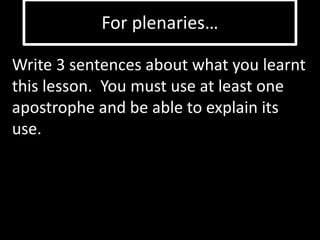 For plenaries… 
Write 3 sentences about what you learnt 
this lesson. You must use at least one 
apostrophe and be able to explain its 
use. 
 