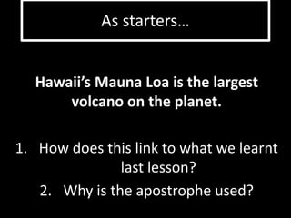 As starters… 
Hawaii’s Mauna Loa is the largest 
volcano on the planet. 
1. How does this link to what we learnt 
last lesson? 
2. Why is the apostrophe used? 
 