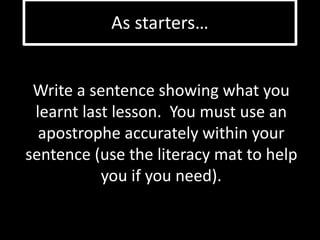As starters… 
Write a sentence showing what you 
learnt last lesson. You must use an 
apostrophe accurately within your 
sentence (use the literacy mat to help 
you if you need). 
 