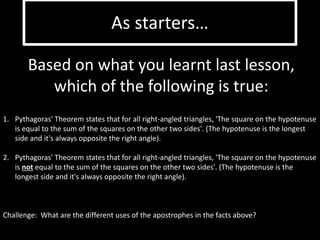 As starters… 
Based on what you learnt last lesson, 
which of the following is true: 
1. Pythagoras' Theorem states that for all right-angled triangles, 'The square on the hypotenuse 
is equal to the sum of the squares on the other two sides'. (The hypotenuse is the longest 
side and it's always opposite the right angle). 
2. Pythagoras' Theorem states that for all right-angled triangles, 'The square on the hypotenuse 
is not equal to the sum of the squares on the other two sides'. (The hypotenuse is the 
longest side and it's always opposite the right angle). 
Challenge: What are the different uses of the apostrophes in the facts above? 
 
