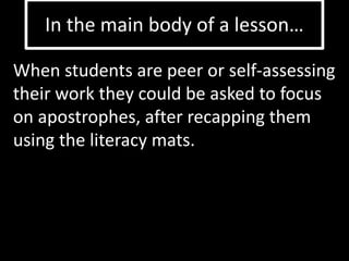 In the main body of a lesson… 
When students are peer or self-assessing 
their work they could be asked to focus 
on apostrophes, after recapping them 
using the literacy mats. 
 