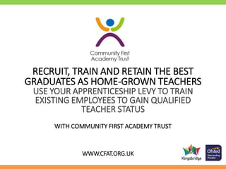 RECRUIT, TRAIN AND RETAIN THE BEST
GRADUATES AS HOME-GROWN TEACHERS
USE YOUR APPRENTICESHIP LEVY TO TRAIN
EXISTING EMPLOYEES TO GAIN QUALIFIED
TEACHER STATUS
WITH COMMUNITY FIRST ACADEMY TRUST
WWW.CFAT.ORG.UK
 