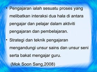 • Pengajaran ialah sesuatu proses yang
 melibatkan interaksi dua hala di antara
 pengajar dan pelajar dalam aktiviti
 pengajaran dan pembelajaran.
• Strategi dan teknik pengajaran
 mengandungi unsur sains dan unsur seni
 serta bakat mengajar guru.

  (Mok Soon Sang,2008)
 