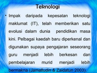 Teknologi
• Impak    daripada    kepesatan     teknologi
 maklumat (IT), telah memberikan satu
 evolusi dalam dunia          pendidikan masa
 kini. Pelbagai kaedah baru diperkenal dan
 digunakan supaya pengajaran seseorang
 guru     menjadi     lebih    berkesan    dan
 pembelajaran       murid      menjadi    lebih
 bermakna (Jamalludin & Zaidatun 2003).
 