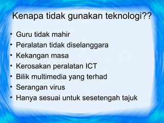 Kenapa tidak gunakan teknologi??
•   Guru tidak mahir
•   Peralatan tidak diselanggara
•   Kekangan masa
•   Kerosakan peralatan ICT
•   Bilik multimedia yang terhad
•   Serangan virus
•   Hanya sesuai untuk sesetengah tajuk
 