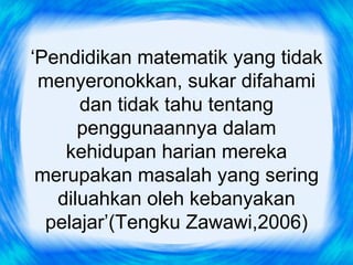 ‘Pendidikan matematik yang tidak
 menyeronokkan, sukar difahami
      dan tidak tahu tentang
      penggunaannya dalam
    kehidupan harian mereka
 merupakan masalah yang sering
   diluahkan oleh kebanyakan
  pelajar’(Tengku Zawawi,2006)
 