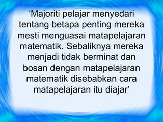 ‘Majoriti pelajar menyedari
tentang betapa penting mereka
mesti menguasai matapelajaran
matematik. Sebaliknya mereka
  menjadi tidak berminat dan
 bosan dengan matapelajaran
  matematik disebabkan cara
    matapelajaran itu diajar’
 