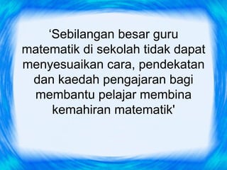 ‘Sebilangan besar guru
matematik di sekolah tidak dapat
menyesuaikan cara, pendekatan
 dan kaedah pengajaran bagi
 membantu pelajar membina
     kemahiran matematik'
 