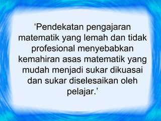 ‘Pendekatan pengajaran
matematik yang lemah dan tidak
   profesional menyebabkan
kemahiran asas matematik yang
 mudah menjadi sukar dikuasai
  dan sukar diselesaikan oleh
            pelajar.’
 