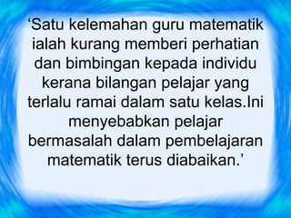 ‘Satu kelemahan guru matematik
 ialah kurang memberi perhatian
  dan bimbingan kepada individu
   kerana bilangan pelajar yang
terlalu ramai dalam satu kelas.Ini
       menyebabkan pelajar
bermasalah dalam pembelajaran
    matematik terus diabaikan.’
 
