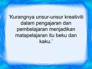 ‘Kurangnya unsur-unsur kreativiti
     dalam pengajaran dan
   pembelajaran menjadikan
   matapelajaran itu beku dan
             kaku.’
 