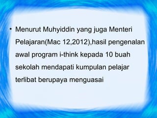 • Menurut Muhyiddin yang juga Menteri
 Pelajaran(Mac 12,2012),hasil pengenalan
 awal program i-think kepada 10 buah
 sekolah mendapati kumpulan pelajar
 terlibat berupaya menguasai
 