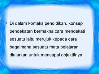 • Di dalam konteks pendidikan, konsep
 pendekatan bermakna cara mendekati
 sesuatu iaitu merujuk kepada cara
 bagaimana sesuatu mata pelajaran
 diajarkan untuk mencapai objektifnya.
 
