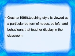 • Grasha(1996),teaching style is viewed as
 a particular pattern of needs, beliefs, and
 behaviours that teacher display in the
 classroom.
 