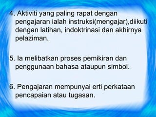 4. Aktiviti yang paling rapat dengan
  pengajaran ialah instruksi(mengajar),diikuti
  dengan latihan, indoktrinasi dan akhirnya
  pelaziman.

5. Ia melibatkan proses pemikiran dan
  penggunaan bahasa ataupun simbol.

6. Pengajaran mempunyai erti perkataan
  pencapaian atau tugasan.
 