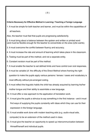 (9)



Criteria Necessary for Effective Method in Learning / Teaching a Foreign Language

1. It must be simple for both teacher and learner, and must be within the capabilities of

   all teachers.

Also, the teacher must feel that pupils are progressing satisfactorily.

2. It must bring about a balance between the spoken and written or printed word
(and must be flexible enough for the teacher to concentrate on the area (s)he wants).

3. It must overcome the conflict between fluency and accuracy.

4. It must increase the rate and amount of learning which takes place in the classroom.

5. Testing must be part of the method, and not a separate entity.

6. Constant revision must be part of the method.

7. It must enable the teacher to set defined limits and have control over oral responses.

8. It must be variable (cf. the difficulty of the Direct Method where framing the right

  question to make the pupils apply various persons / tenses / cases and vocabulary is

  most difficulty without pre-arranged coding.

9. It must reflect the linguistic habits the child has already acquired by learning his/her

  mother tongue and their ability to assimilate a new language.

10. It must offer a new approach to the application of translation work.

11. It must give the pupils a stimulus to say something in the first instance - and it must

   find ways of supplying the pupils constantly with ideas which they can use for their

   expression in the foreign language.

12. It must enable work done with modern teaching aids (e.g. audio-visual aids,

   computer) to be an extension of the method used in class.

13. It must give the teacher an opportunity to speed up intercommunication between

   Himself/herself and individual pupils.
 