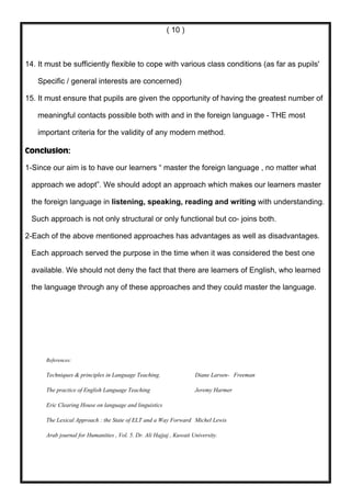( 10 )



14. It must be sufficiently flexible to cope with various class conditions (as far as pupils'

    Specific / general interests are concerned)

15. It must ensure that pupils are given the opportunity of having the greatest number of

    meaningful contacts possible both with and in the foreign language - THE most

    important criteria for the validity of any modern method.

Conclusion:

1-Since our aim is to have our learners “ master the foreign language , no matter what

  approach we adopt”. We should adopt an approach which makes our learners master

  the foreign language in listening, speaking, reading and writing with understanding.

  Such approach is not only structural or only functional but co- joins both.

2-Each of the above mentioned approaches has advantages as well as disadvantages.

  Each approach served the purpose in the time when it was considered the best one

  available. We should not deny the fact that there are learners of English, who learned

  the language through any of these approaches and they could master the language.




      References:

      Techniques & principles in Language Teaching.                  Diane Larsen- Freeman

      The practice of English Language Teaching                      Jeremy Harmer

      Eric Clearing House on language and linguistics

      The Lexical Approach : the State of ELT and a Way Forward Michel Lewis

      Arab journal for Humanities , Vol. 5. Dr. Ali Hajjaj , Kuwait University.
 