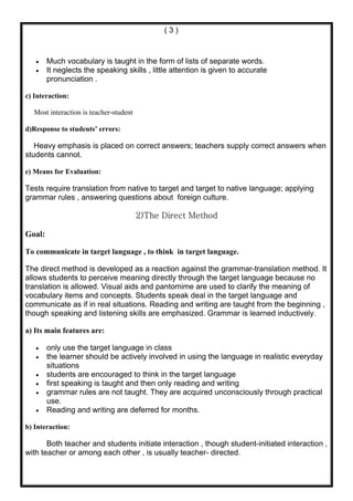 (3)



   •    Much vocabulary is taught in the form of lists of separate words.
   •    It neglects the speaking skills , little attention is given to accurate
        pronunciation .

c) Interaction:

   Most interaction is teacher-student

d)Response to students’ errors:

   Heavy emphasis is placed on correct answers; teachers supply correct answers when
students cannot.

e) Means for Evaluation:

Tests require translation from native to target and target to native language; applying
grammar rules , answering questions about foreign culture.

                                         2)The Direct Method

Goal:

To communicate in target language , to think in target language.

The direct method is developed as a reaction against the grammar-translation method. It
allows students to perceive meaning directly through the target language because no
translation is allowed. Visual aids and pantomime are used to clarify the meaning of
vocabulary items and concepts. Students speak deal in the target language and
communicate as if in real situations. Reading and writing are taught from the beginning ,
though speaking and listening skills are emphasized. Grammar is learned inductively.

a) Its main features are:

   •    only use the target language in class
   •    the learner should be actively involved in using the language in realistic everyday
        situations
   •    students are encouraged to think in the target language
   •    first speaking is taught and then only reading and writing
   •    grammar rules are not taught. They are acquired unconsciously through practical
        use.
   •    Reading and writing are deferred for months.

b) Interaction:

       Both teacher and students initiate interaction , though student-initiated interaction ,
with teacher or among each other , is usually teacher- directed.
 